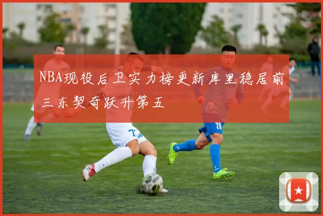 NBA现役后卫实力榜更新库里稳居前三东契奇跃升第五