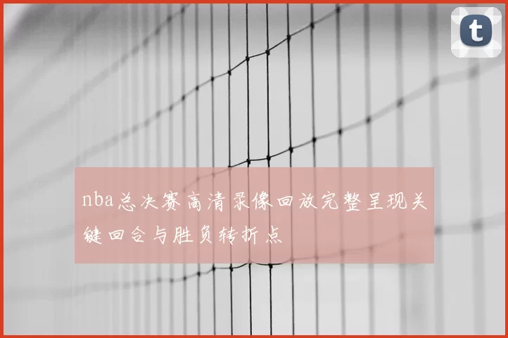 nba总决赛高清录像回放完整呈现关键回合与胜负转折点