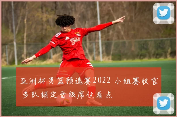 亚洲杯男篮预选赛2022 小组赛收官 多队锁定晋级席位看点