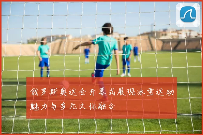 俄罗斯奥运会开幕式展现冰雪运动魅力与多元文化融合