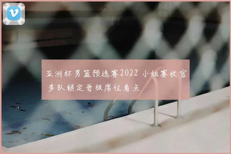 亚洲杯男篮预选赛2022 小组赛收官 多队锁定晋级席位看点