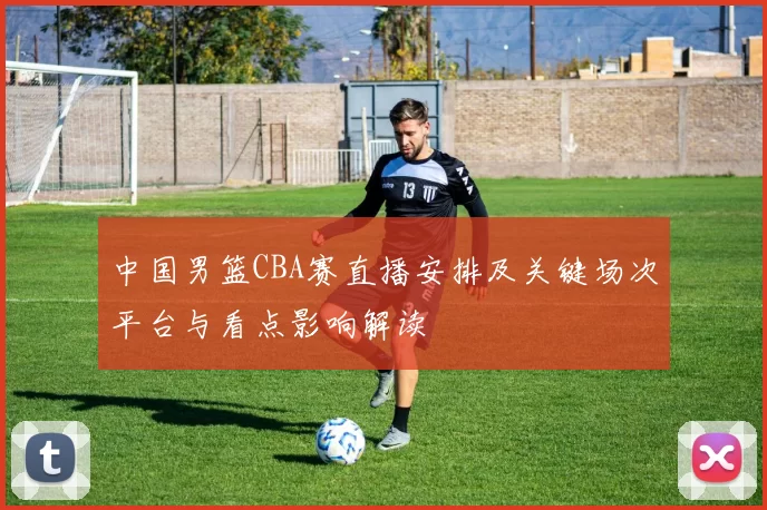 中国男篮CBA赛直播安排及关键场次平台与看点影响解读