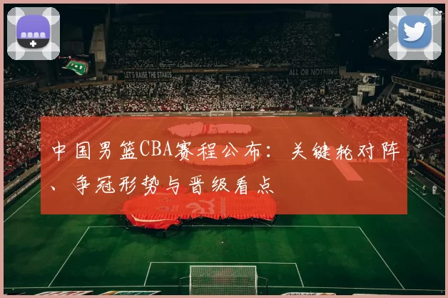 中国男篮CBA赛程公布：关键轮对阵、争冠形势与晋级看点